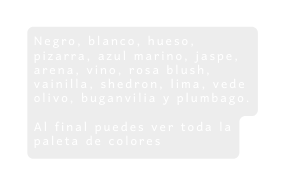 Negro blanco hueso pizarra azul marino jaspe arena vino rosa blush vainilla shedron lima vede olivo buganvilia y plumbago Al final puedes ver toda la paleta de colores