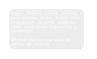 Negro blanco hueso pizarra azul marino jaspe arena vino rosa blush vainilla shedron lima vede olivo buganvilia y plumbago Al final puedes ver toda la paleta de colores